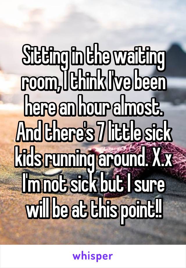 Sitting in the waiting room, I think I've been here an hour almost. And there's 7 little sick kids running around. X.x I'm not sick but I sure will be at this point!!