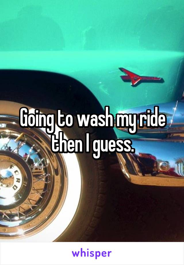Going to wash my ride then I guess.