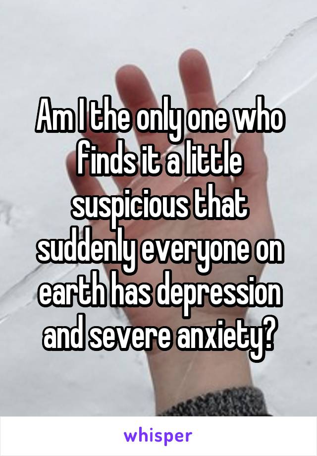 Am I the only one who finds it a little suspicious that suddenly everyone on earth has depression and severe anxiety?