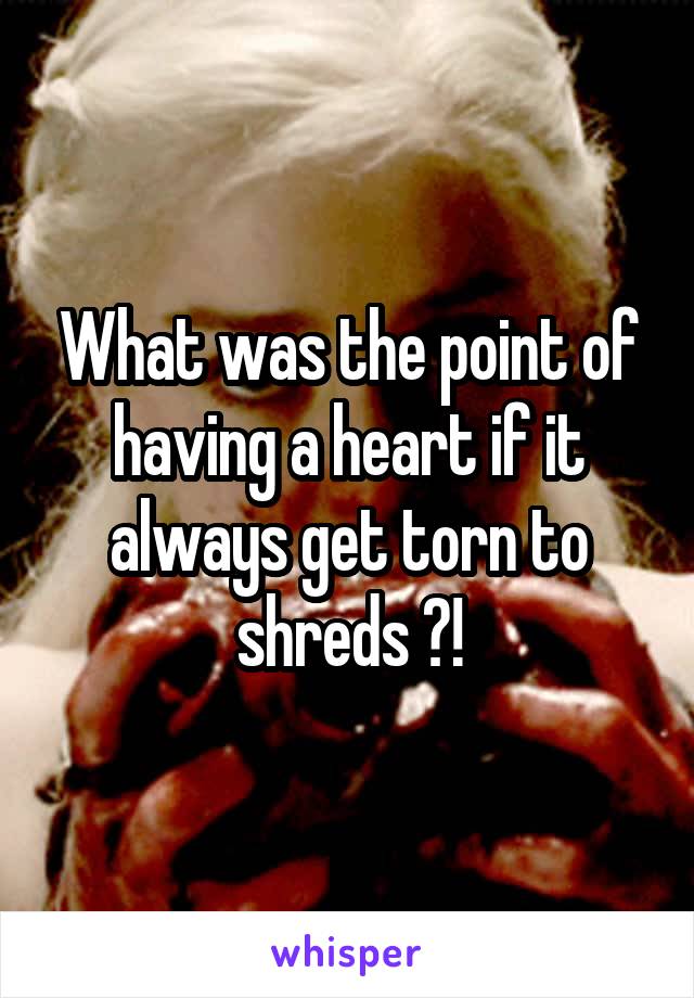 What was the point of having a heart if it always get torn to shreds ?!