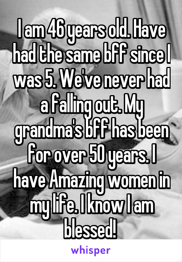 I am 46 years old. Have had the same bff since I was 5. We've never had a falling out. My grandma's bff has been for over 50 years. I have Amazing women in my life. I know I am blessed! 
