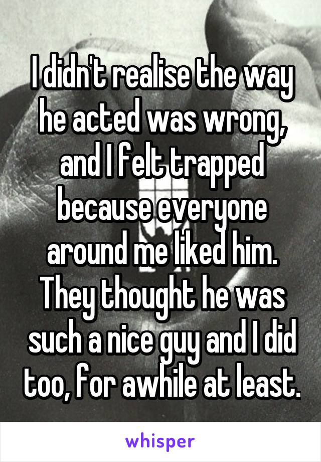 I didn't realise the way he acted was wrong, and I felt trapped because everyone around me liked him. They thought he was such a nice guy and I did too, for awhile at least.