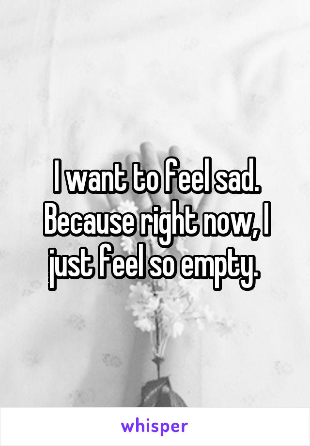 I want to feel sad. Because right now, I just feel so empty. 