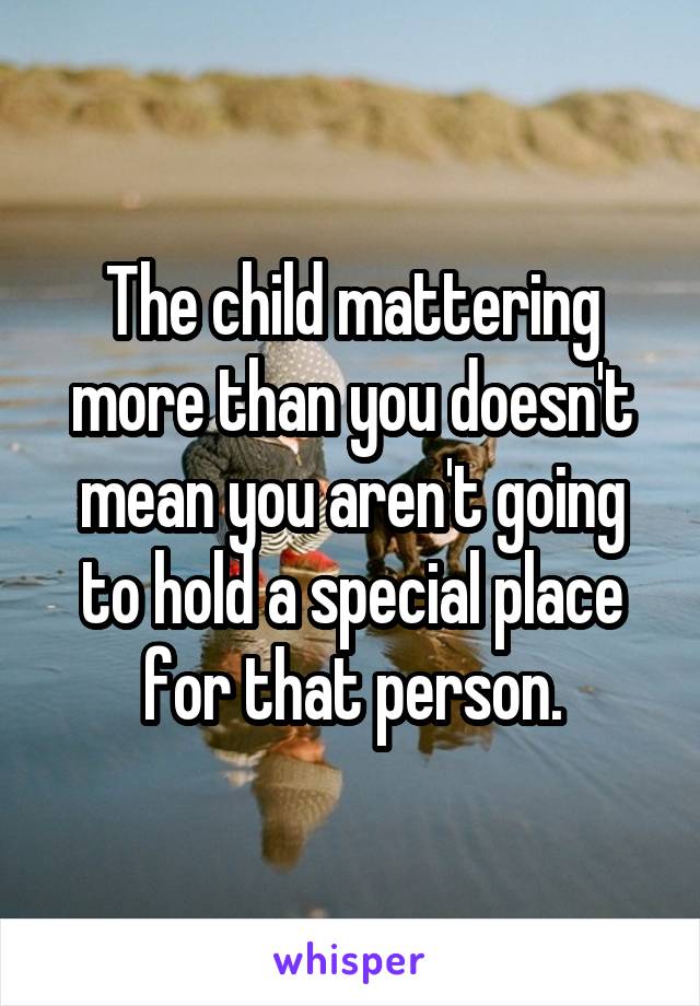 The child mattering more than you doesn't mean you aren't going to hold a special place for that person.