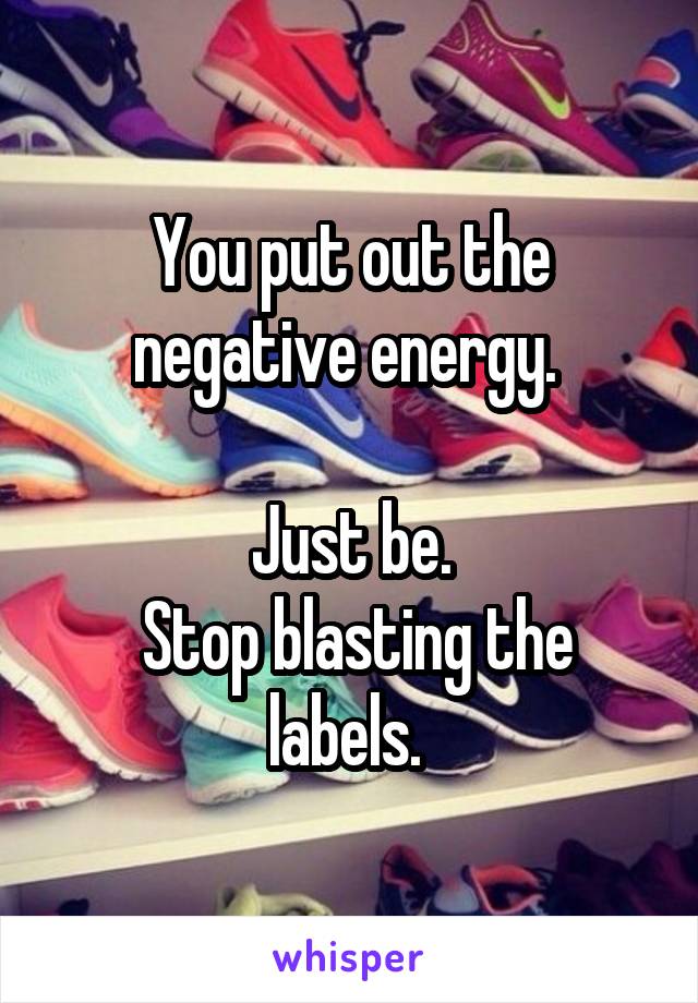 You put out the negative energy. 

Just be.
 Stop blasting the labels. 