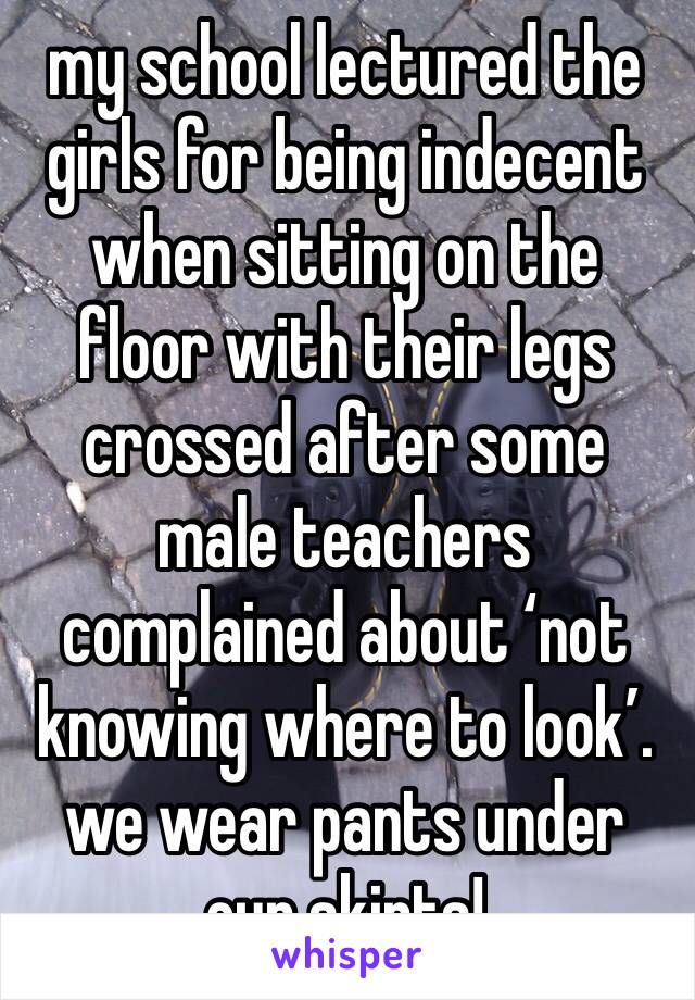 my school lectured the girls for being indecent when sitting on the floor with their legs crossed after some male teachers complained about ‘not knowing where to look’. we wear pants under our skirts!