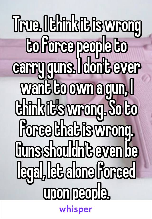 True. I think it is wrong to force people to carry guns. I don't ever want to own a gun, I think it's wrong. So to force that is wrong. Guns shouldn't even be legal, let alone forced upon people.