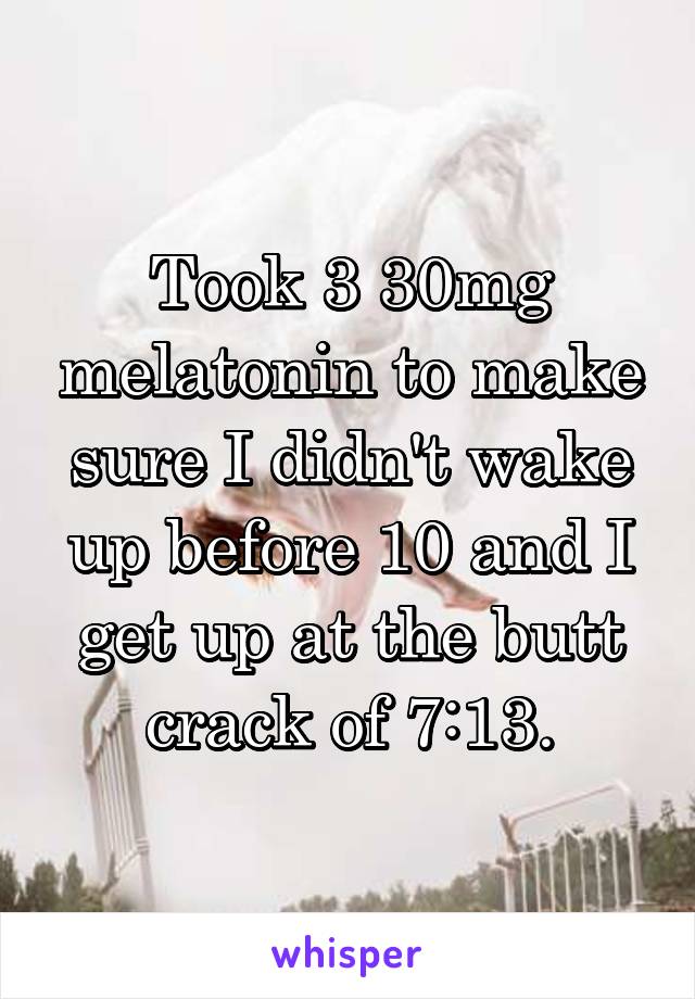 Took 3 30mg melatonin to make sure I didn't wake up before 10 and I get up at the butt crack of 7:13.