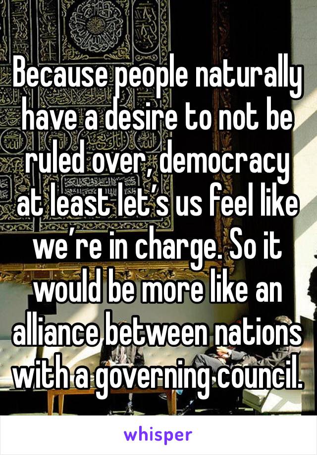 Because people naturally have a desire to not be ruled over, democracy at least let’s us feel like we’re in charge. So it would be more like an alliance between nations with a governing council.