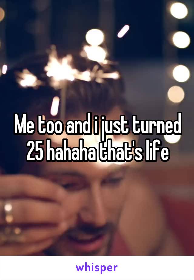 Me too and i just turned 25 hahaha that's life