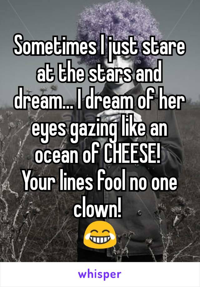 Sometimes I just stare at the stars and dream... I dream of her eyes gazing like an ocean of CHEESE! 
Your lines fool no one clown! 
😂
