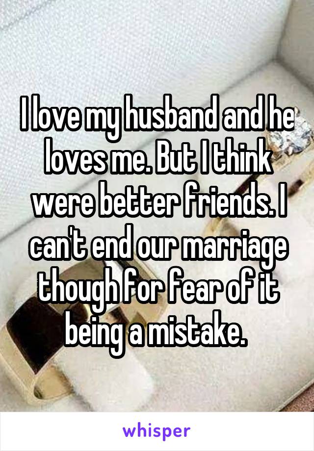I love my husband and he loves me. But I think were better friends. I can't end our marriage though for fear of it being a mistake. 