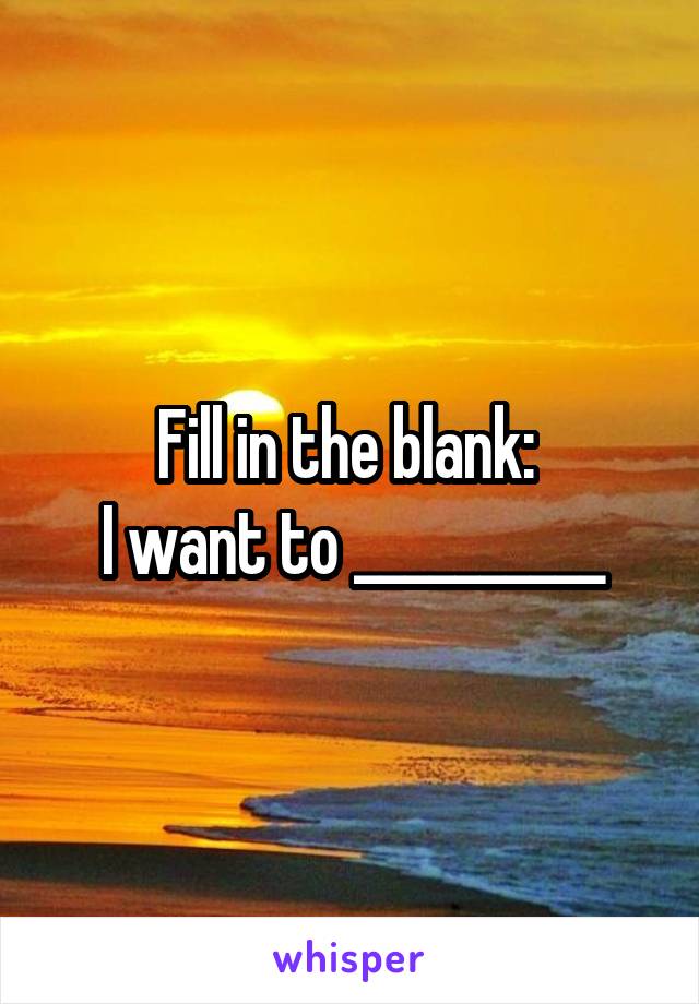 Fill in the blank: 
I want to __________