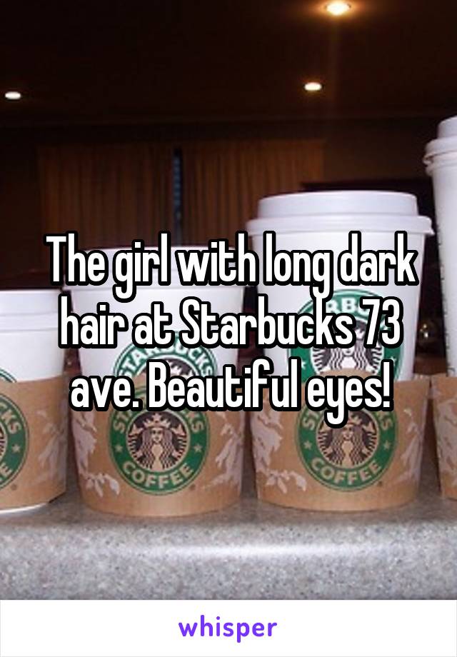 The girl with long dark hair at Starbucks 73 ave. Beautiful eyes!