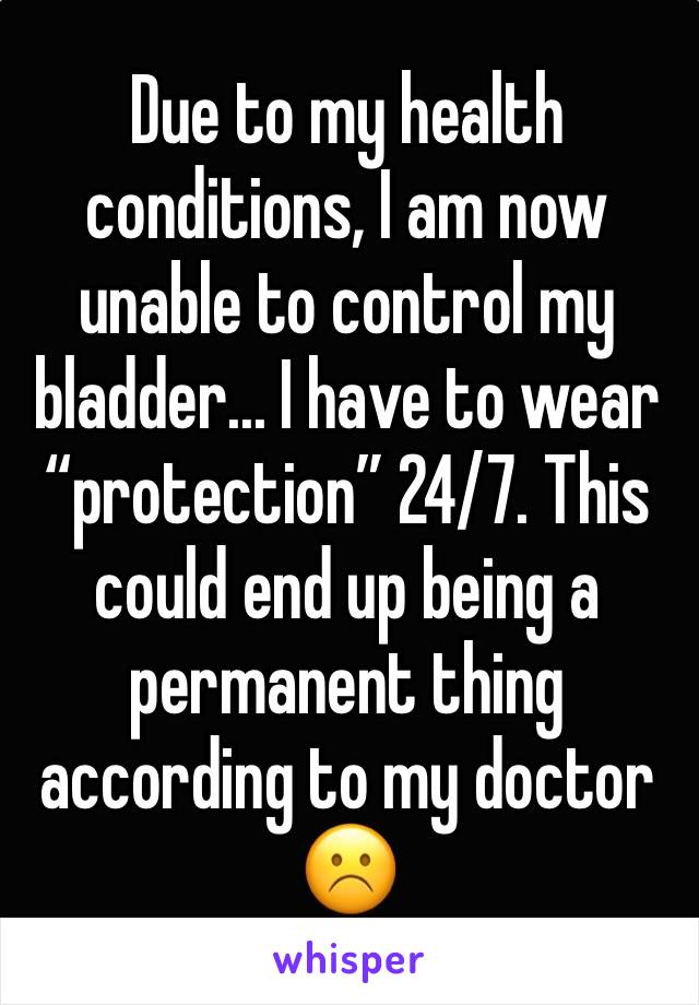 Due to my health conditions, I am now unable to control my bladder... I have to wear “protection” 24/7. This could end up being a permanent thing according to my doctor ☹️