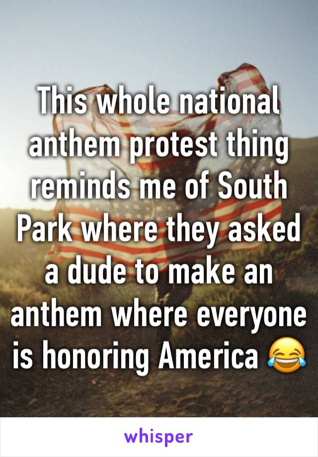 This whole national anthem protest thing reminds me of South Park where they asked a dude to make an anthem where everyone is honoring America 😂