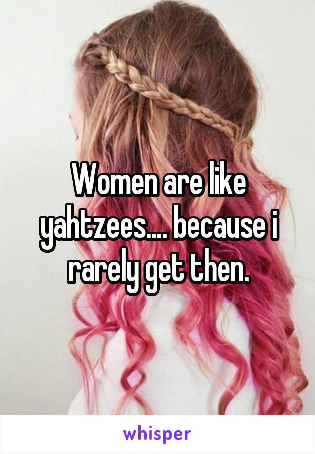 Women are like yahtzees.... because i rarely get then.
