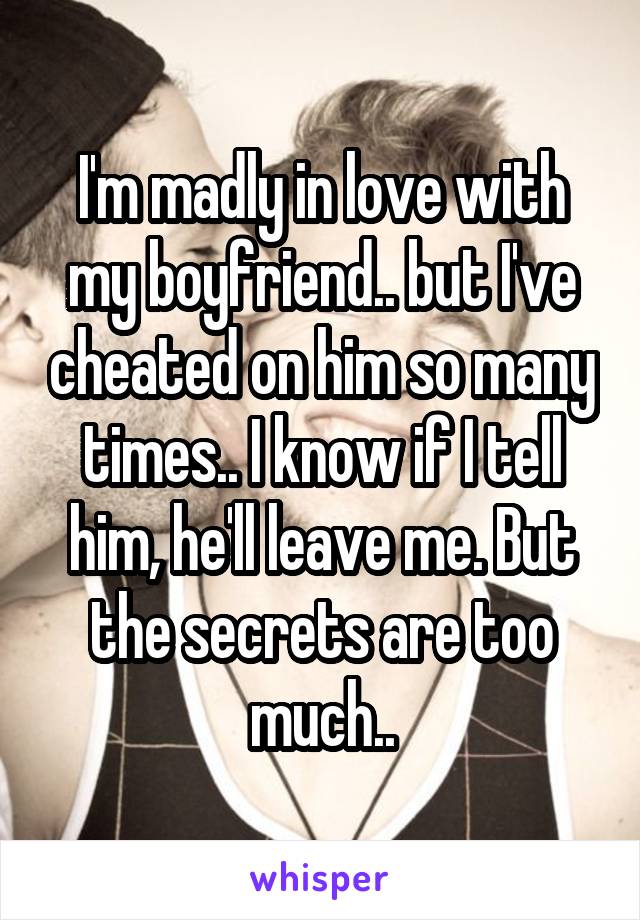I'm madly in love with my boyfriend.. but I've cheated on him so many times.. I know if I tell him, he'll leave me. But the secrets are too much..