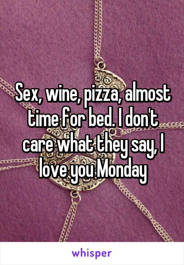 Sex, wine, pizza, almost time for bed. I don't care what they say, I love you Monday