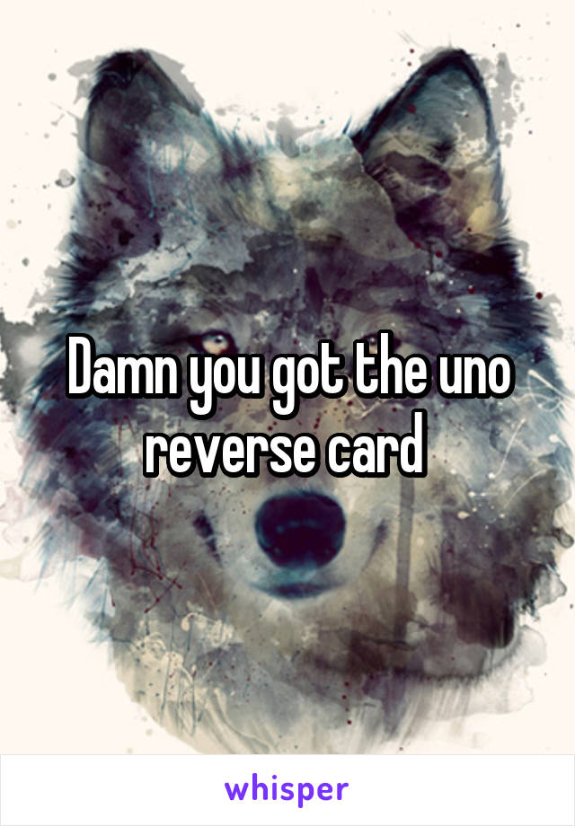 Damn you got the uno reverse card 