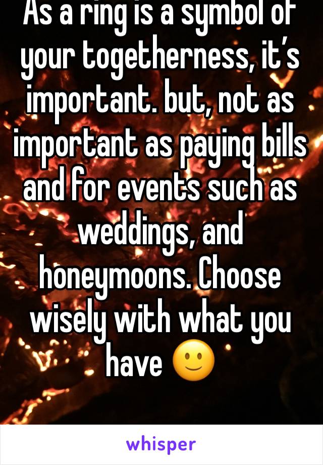 As a ring is a symbol of your togetherness, it’s important. but, not as important as paying bills and for events such as weddings, and honeymoons. Choose wisely with what you have 🙂