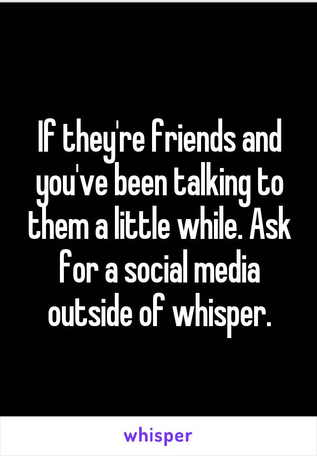 If they're friends and you've been talking to them a little while. Ask for a social media outside of whisper.