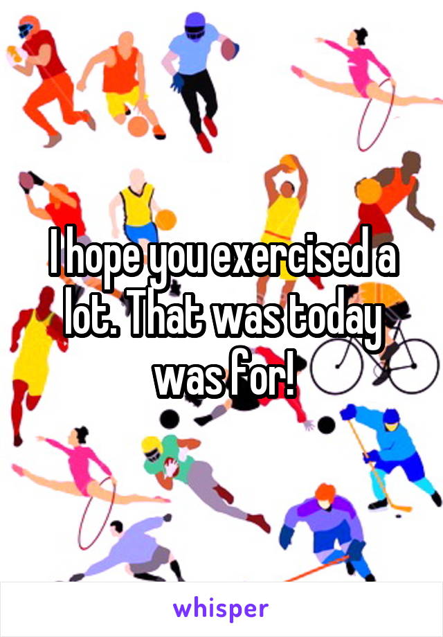 I hope you exercised a lot. That was today was for!
