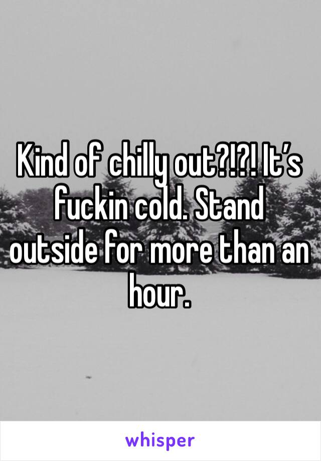 Kind of chilly out?!?! It’s fuckin cold. Stand outside for more than an hour. 