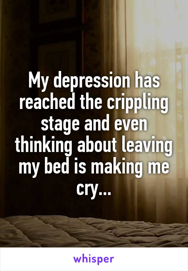 My depression has reached the crippling stage and even thinking about leaving my bed is making me cry...