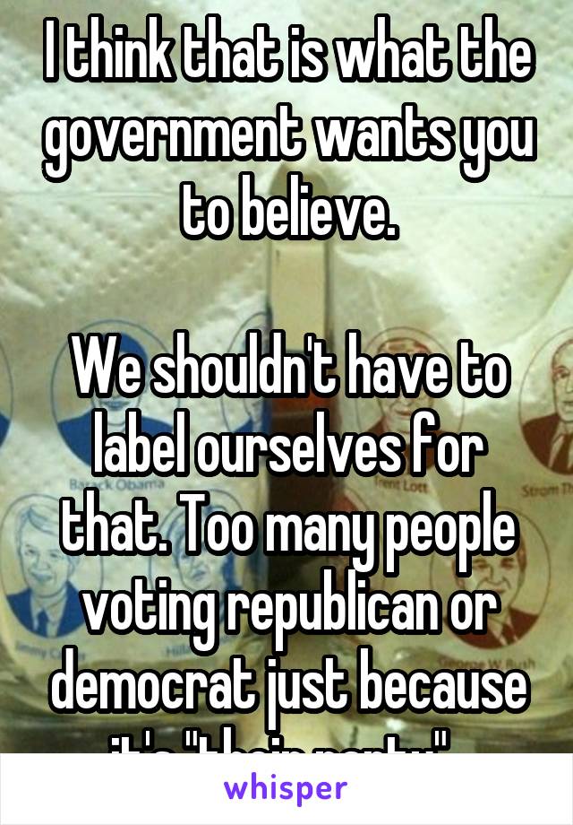 I think that is what the government wants you to believe.

We shouldn't have to label ourselves for that. Too many people voting republican or democrat just because it's "their party". 