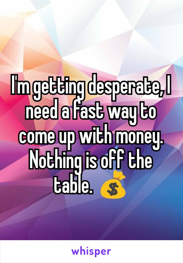 I'm getting desperate, I need a fast way to come up with money. Nothing is off the table. 💰