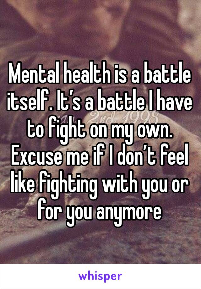 Mental health is a battle itself. It’s a battle I have to fight on my own. Excuse me if I don’t feel like fighting with you or for you anymore 