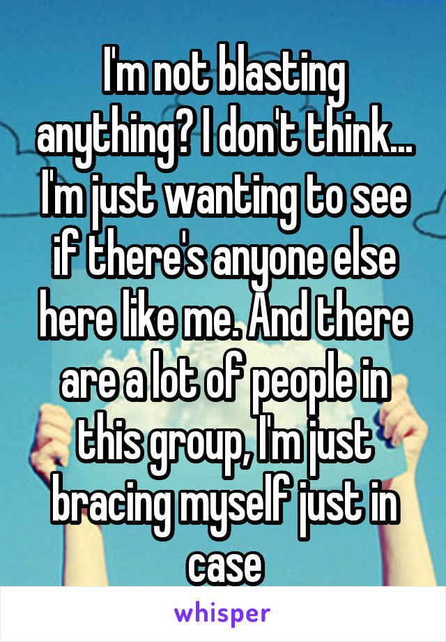 I'm not blasting anything? I don't think...
I'm just wanting to see if there's anyone else here like me. And there are a lot of people in this group, I'm just bracing myself just in case