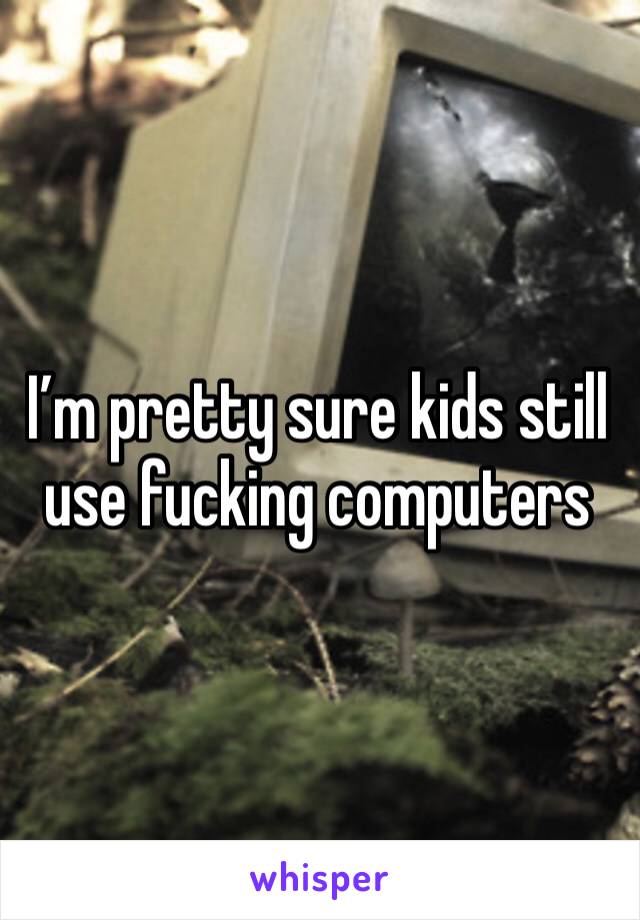 I’m pretty sure kids still use fucking computers 