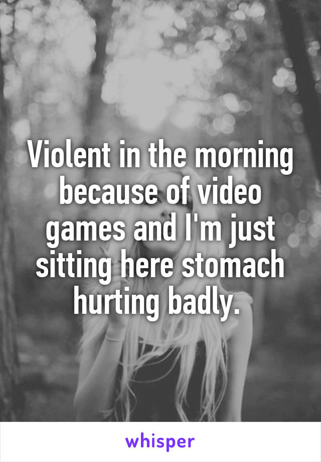 Violent in the morning because of video games and I'm just sitting here stomach hurting badly. 