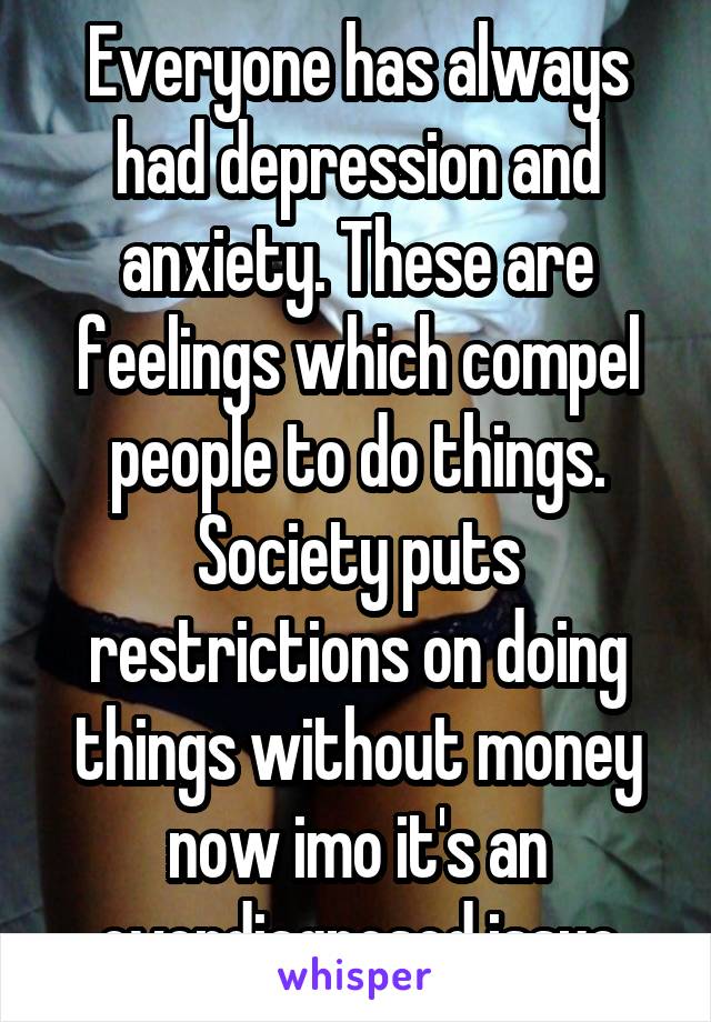 Everyone has always had depression and anxiety. These are feelings which compel people to do things. Society puts restrictions on doing things without money now imo it's an overdiagnosed issue