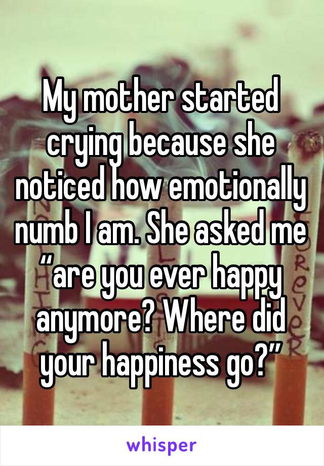 My mother started crying because she noticed how emotionally numb I am. She asked me “are you ever happy anymore? Where did your happiness go?”