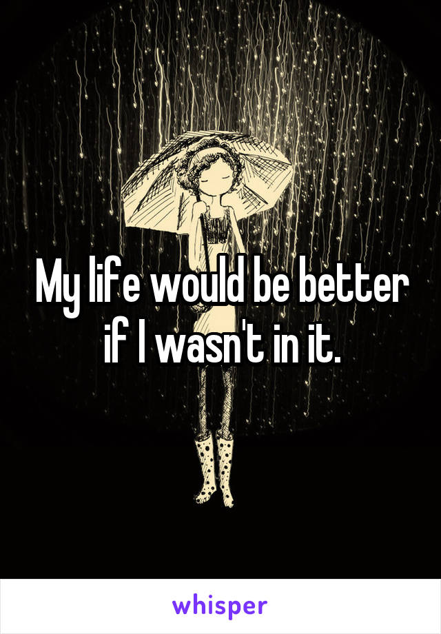 My life would be better if I wasn't in it.