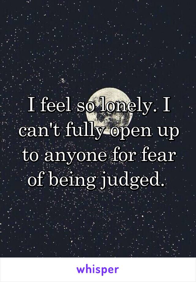 I feel so lonely. I can't fully open up to anyone for fear of being judged. 