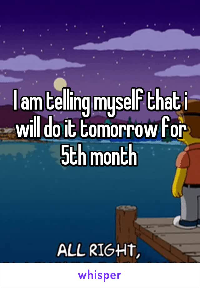 I am telling myself that i will do it tomorrow for 5th month 
