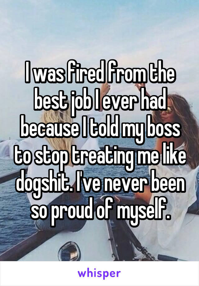 I was fired from the best job I ever had because I told my boss to stop treating me like dogshit. I've never been so proud of myself.