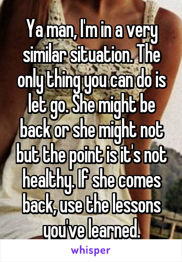 Ya man, I'm in a very similar situation. The only thing you can do is let go. She might be back or she might not but the point is it's not healthy. If she comes back, use the lessons you've learned.