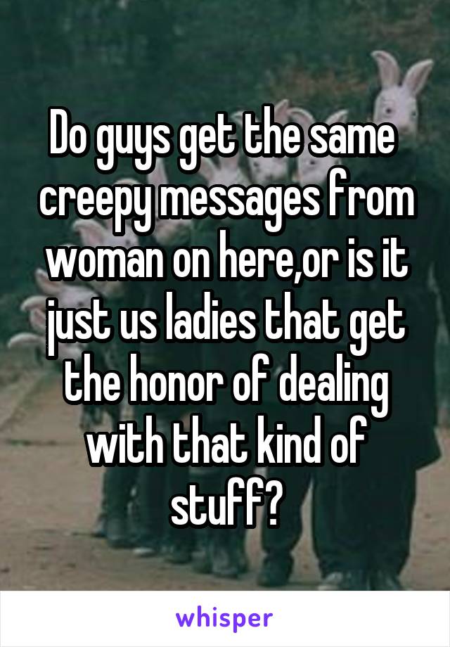 Do guys get the same  creepy messages from woman on here,or is it just us ladies that get the honor of dealing with that kind of stuff?