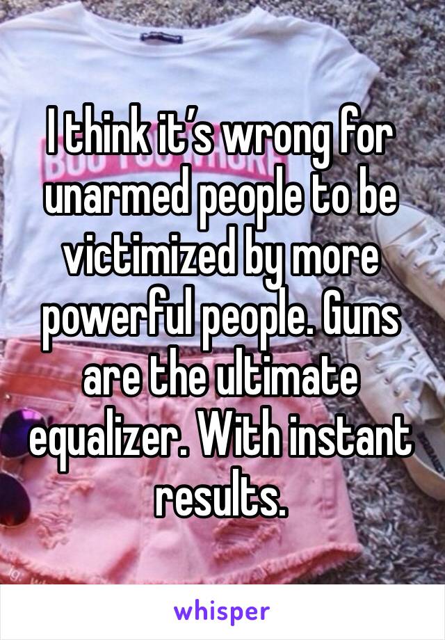 I think it’s wrong for unarmed people to be victimized by more powerful people. Guns are the ultimate equalizer. With instant results.