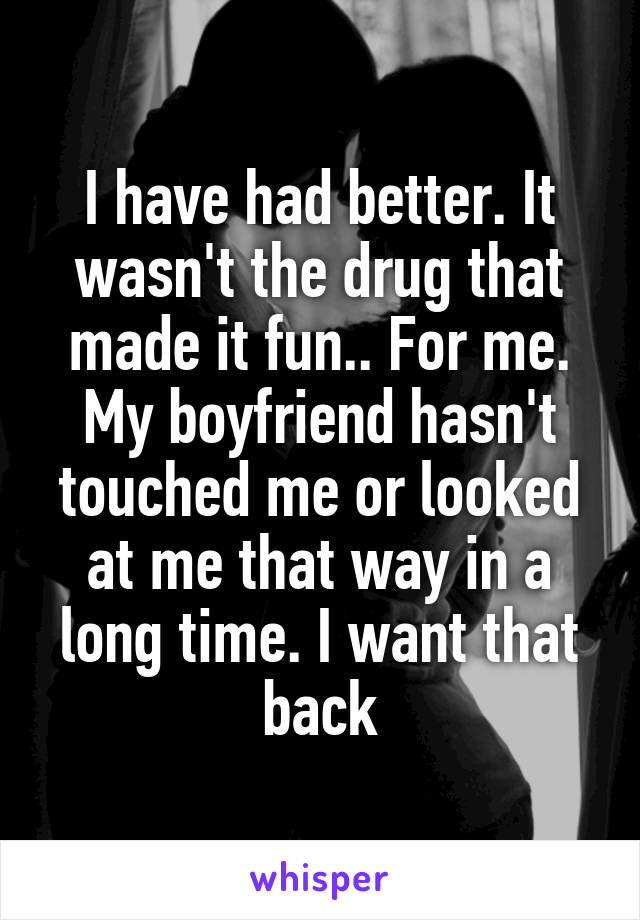 I have had better. It wasn't the drug that made it fun.. For me. My boyfriend hasn't touched me or looked at me that way in a long time. I want that back