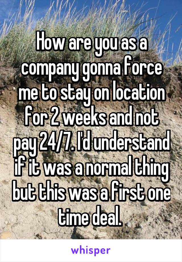 How are you as a company gonna force me to stay on location for 2 weeks and not pay 24/7. I'd understand if it was a normal thing but this was a first one time deal. 