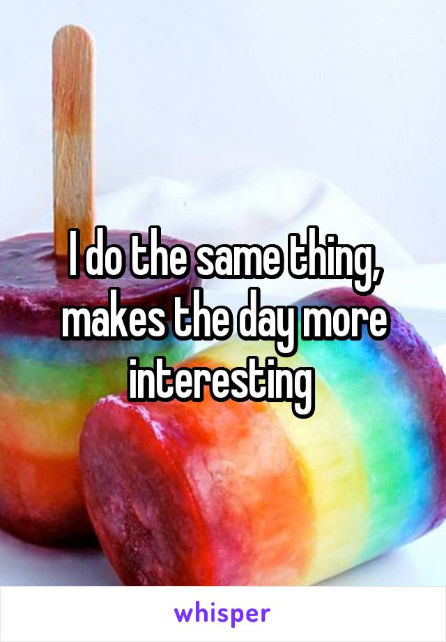 I do the same thing, makes the day more interesting 