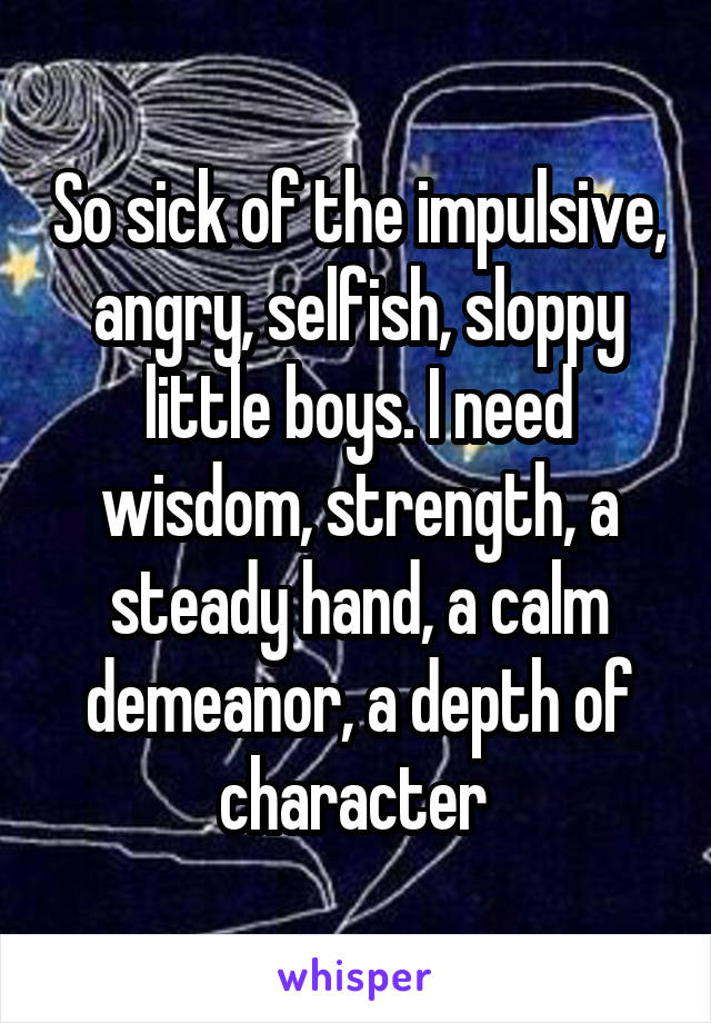 So sick of the impulsive, angry, selfish, sloppy little boys. I need wisdom, strength, a steady hand, a calm demeanor, a depth of character 