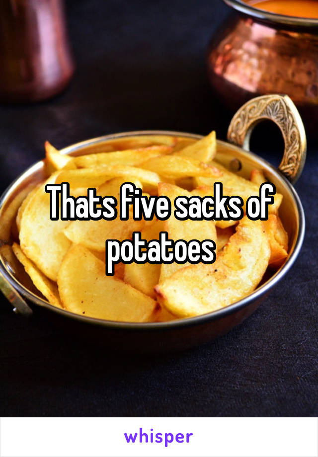 Thats five sacks of potatoes