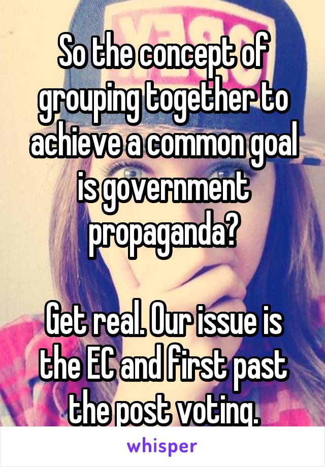 So the concept of grouping together to achieve a common goal is government propaganda?

Get real. Our issue is the EC and first past the post voting.